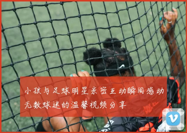 小孩与足球明星亲密互动瞬间感动无数球迷的温馨视频分享