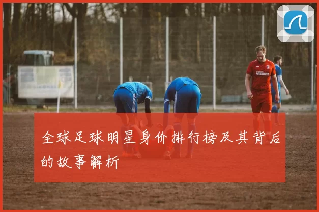 全球足球明星身价排行榜及其背后的故事解析