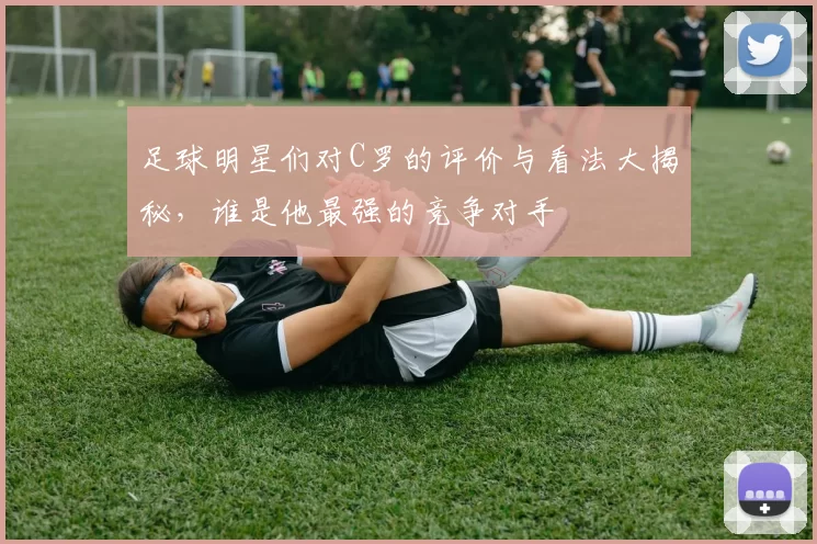 足球明星们对C罗的评价与看法大揭秘，谁是他最强的竞争对手