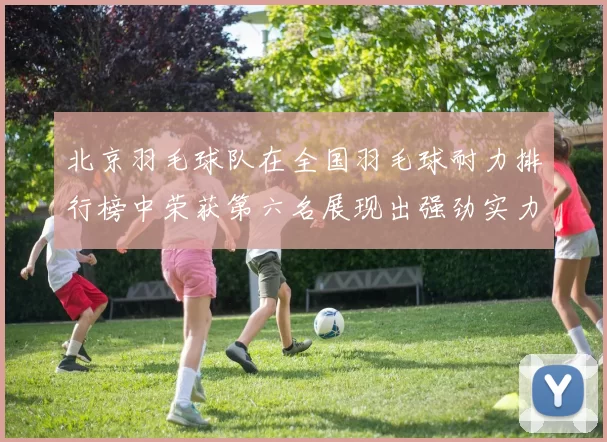 北京羽毛球队在全国羽毛球耐力排行榜中荣获第六名展现出强劲实力与潜力