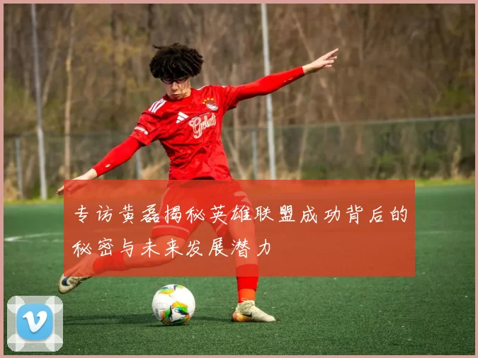 专访黄磊揭秘英雄联盟成功背后的秘密与未来发展潜力