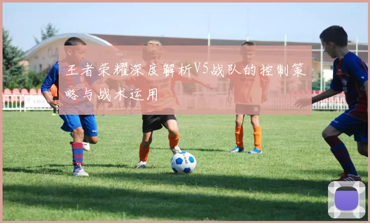 王者荣耀深度解析V5战队的控制策略与战术运用