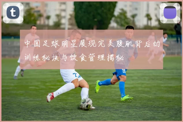 中国足球明星展现完美腹肌背后的训练秘诀与饮食管理揭秘