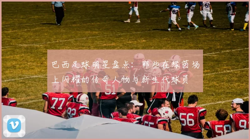 巴西足球明星盘点：那些在绿茵场上闪耀的传奇人物与新生代球员