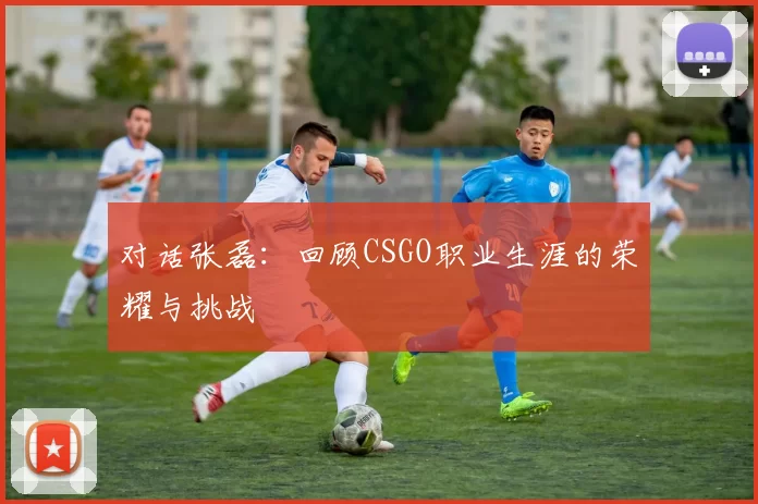 对话张磊：回顾CSGO职业生涯的荣耀与挑战