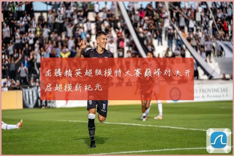 龙腾精英超级模特大赛巅峰对决开启超模新纪元