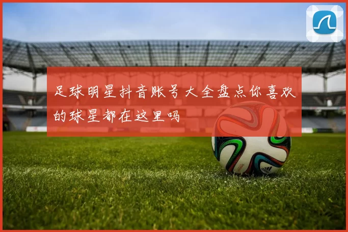 足球明星抖音账号大全盘点你喜欢的球星都在这里吗