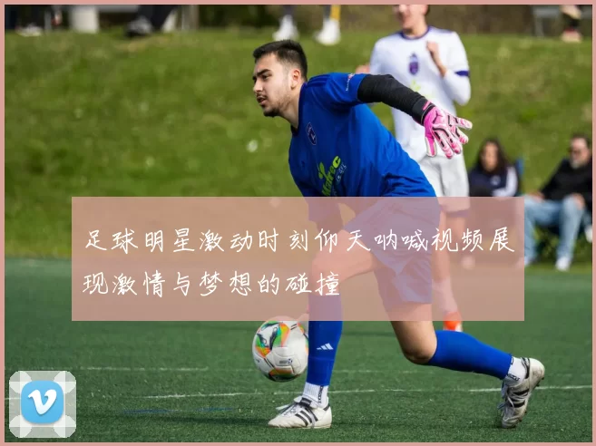 足球明星激动时刻仰天呐喊视频展现激情与梦想的碰撞