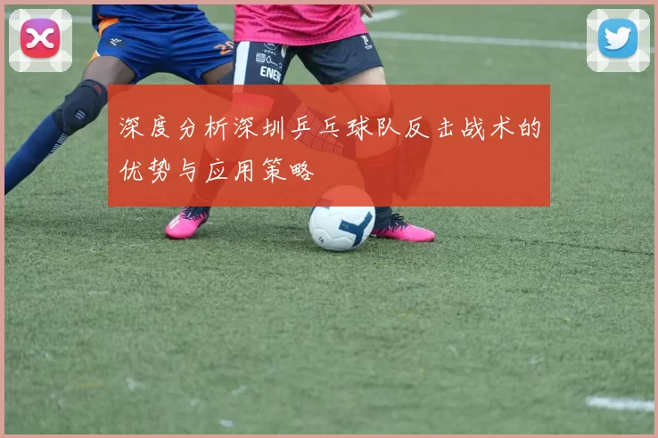 深度分析深圳乒乓球队反击战术的优势与应用策略