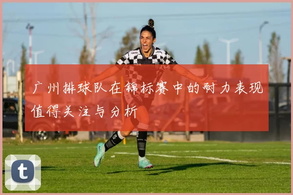 广州排球队在锦标赛中的耐力表现值得关注与分析