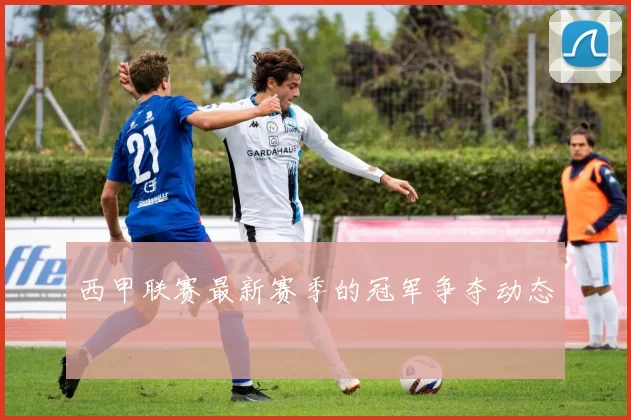 西甲联赛最新赛季的冠军争夺动态