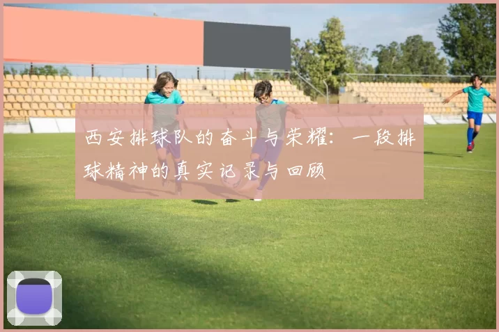 西安排球队的奋斗与荣耀：一段排球精神的真实记录与回顾