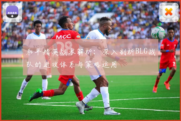 和平精英战术解析：深入剖析BLG战队的进攻体系与策略运用