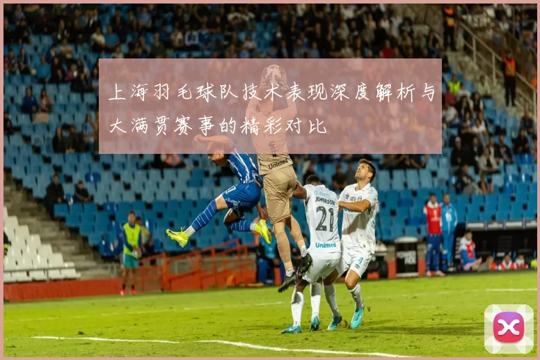 上海羽毛球队技术表现深度解析与大满贯赛事的精彩对比