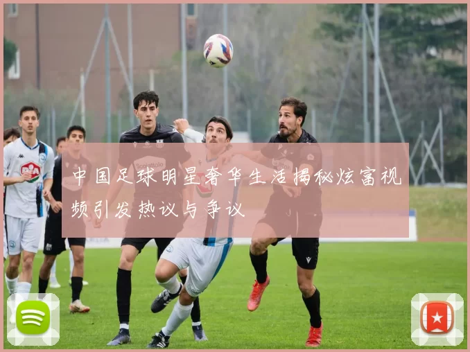 中国足球明星奢华生活揭秘炫富视频引发热议与争议