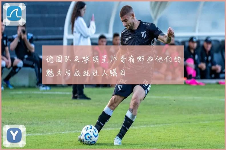 德国队足球明星帅哥有哪些他们的魅力与成就让人瞩目