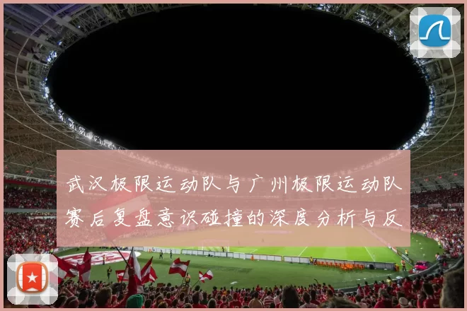 武汉极限运动队与广州极限运动队赛后复盘意识碰撞的深度分析与反思
