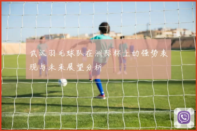武汉羽毛球队在洲际杯上的强势表现与未来展望分析
