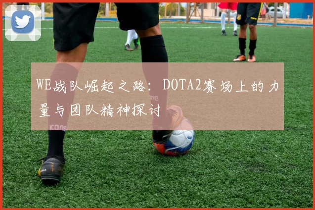 WE战队崛起之路：DOTA2赛场上的力量与团队精神探讨