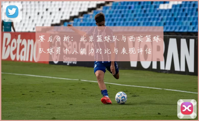 赛后分析：北京篮球队与西安篮球队球员个人能力对比与表现评估