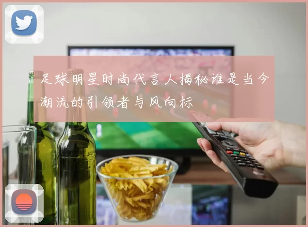 足球明星时尚代言人揭秘谁是当今潮流的引领者与风向标