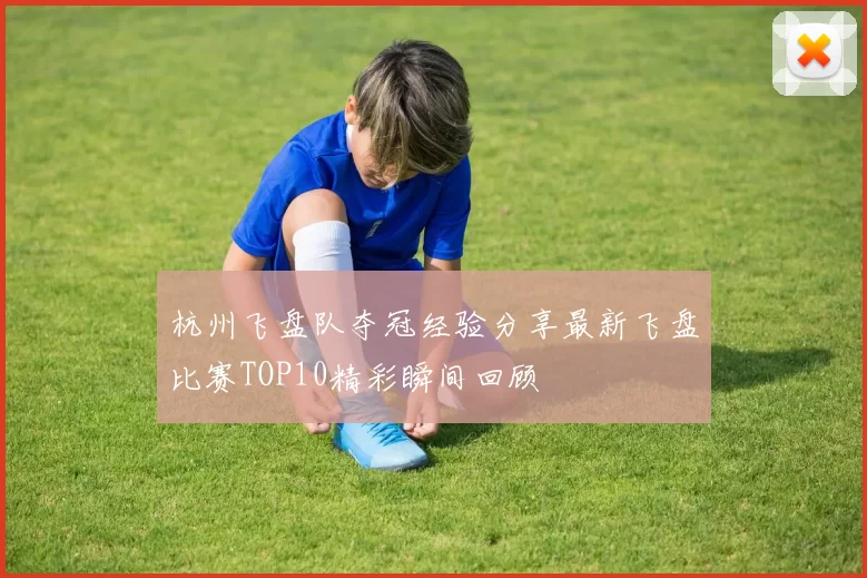 杭州飞盘队夺冠经验分享最新飞盘比赛TOP10精彩瞬间回顾