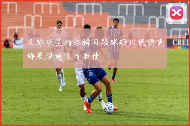 足球明星精彩瞬间踢球砸门视频集锦展现绝技与激情