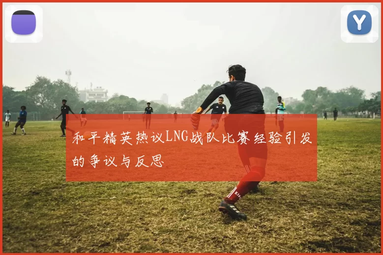 和平精英热议LNG战队比赛经验引发的争议与反思
