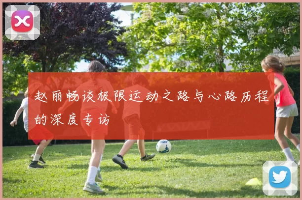 赵丽畅谈极限运动之路与心路历程的深度专访