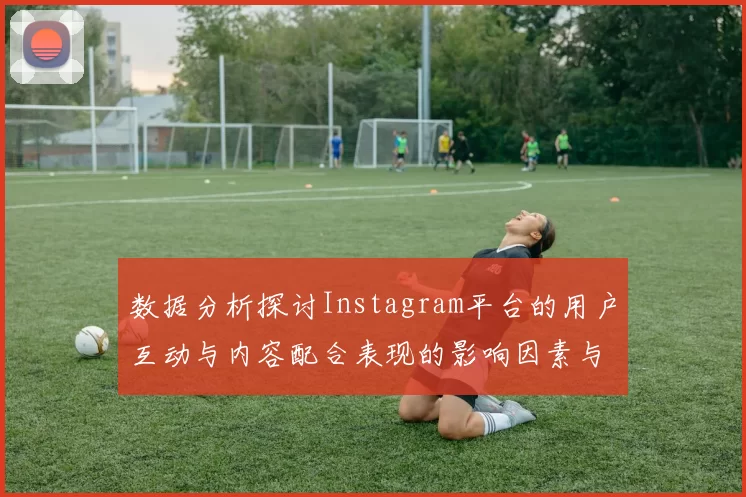 数据分析探讨Instagram平台的用户互动与内容配合表现的影响因素与趋势