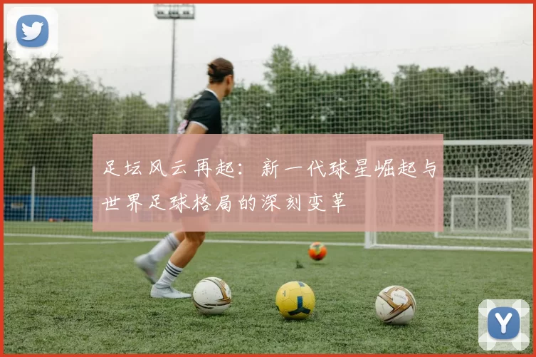 足坛风云再起：新一代球星崛起与世界足球格局的深刻变革