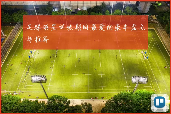 足球明星训练期间最爱的豪车盘点与推荐
