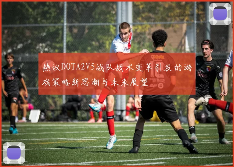热议DOTA2V5战队战术变革引发的游戏策略新思潮与未来展望