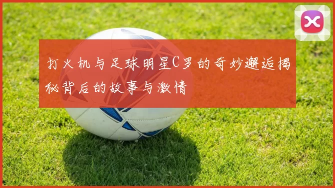打火机与足球明星C罗的奇妙邂逅揭秘背后的故事与激情