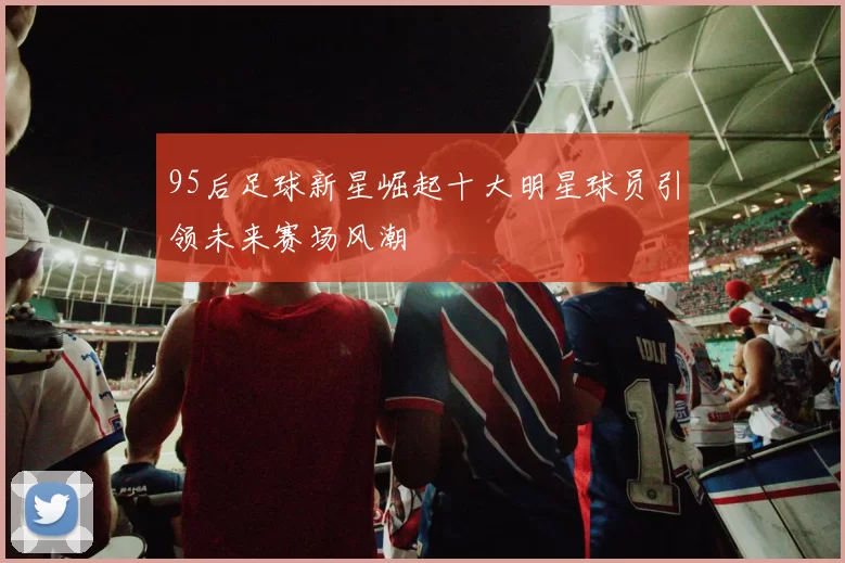 95后足球新星崛起十大明星球员引领未来赛场风潮