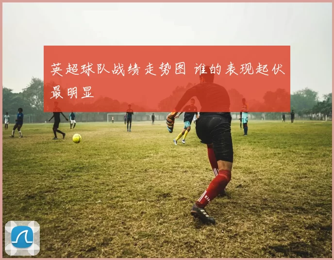 英超球队战绩走势图 谁的表现起伏最明显