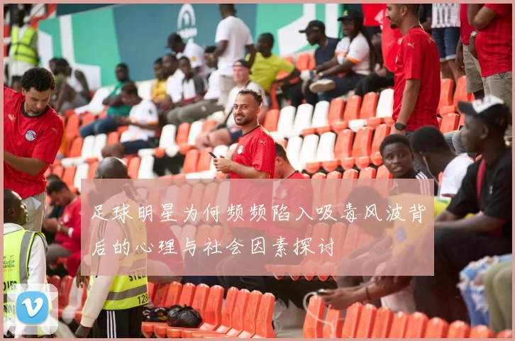 足球明星为何频频陷入吸毒风波背后的心理与社会因素探讨