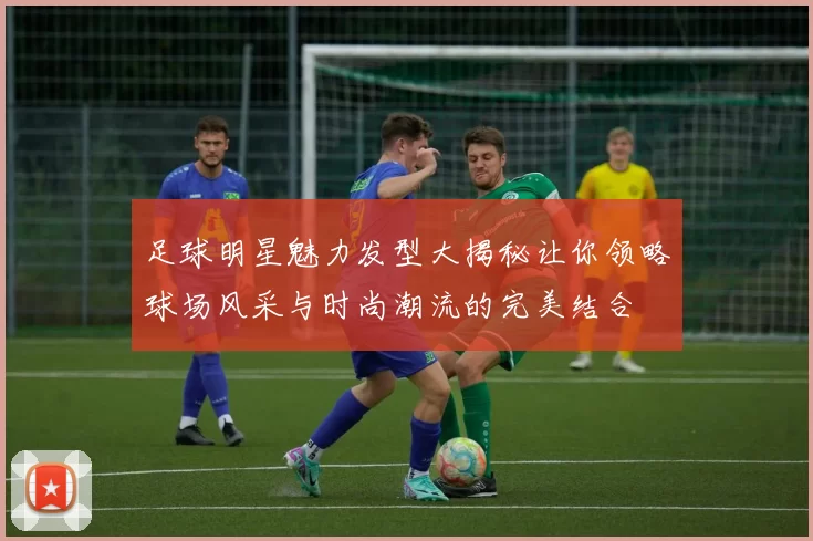 足球明星魅力发型大揭秘让你领略球场风采与时尚潮流的完美结合