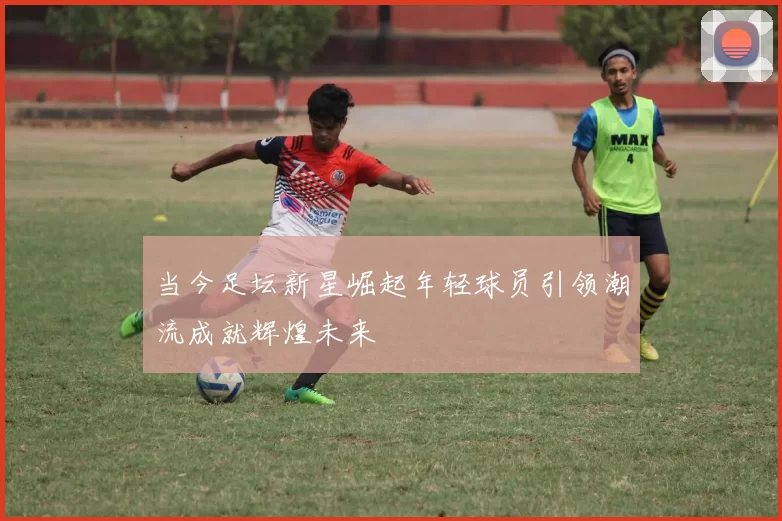 当今足坛新星崛起年轻球员引领潮流成就辉煌未来