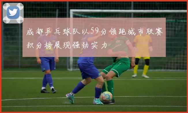 成都乒乓球队以59分领跑城市联赛积分榜展现强劲实力