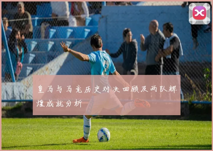 皇马与马竞历史对决回顾及两队辉煌成就分析