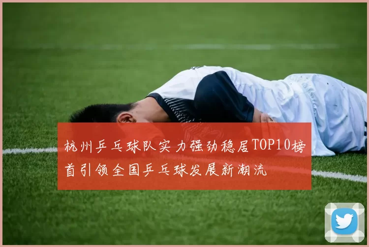 杭州乒乓球队实力强劲稳居TOP10榜首引领全国乒乓球发展新潮流