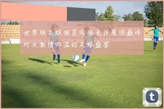 世界级足球明星同场竞技展现巅峰对决激情四溢的足球盛宴
