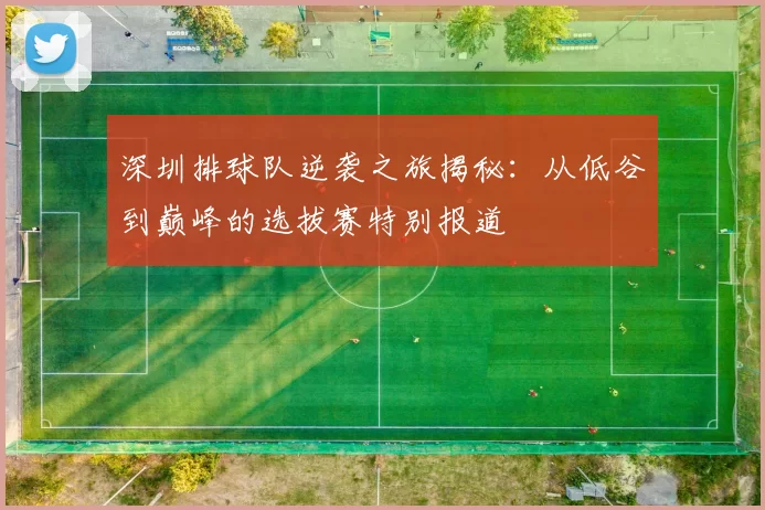 深圳排球队逆袭之旅揭秘：从低谷到巅峰的选拔赛特别报道