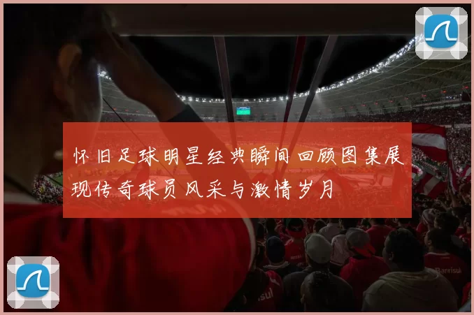 怀旧足球明星经典瞬间回顾图集展现传奇球员风采与激情岁月