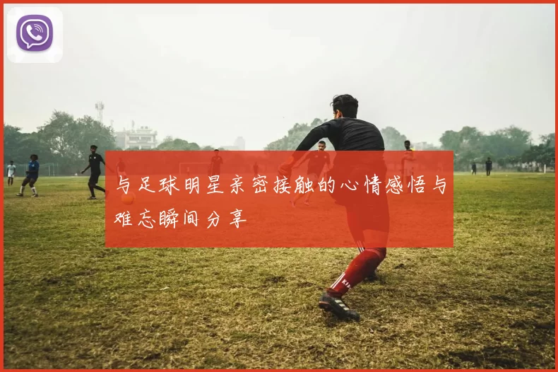 与足球明星亲密接触的心情感悟与难忘瞬间分享