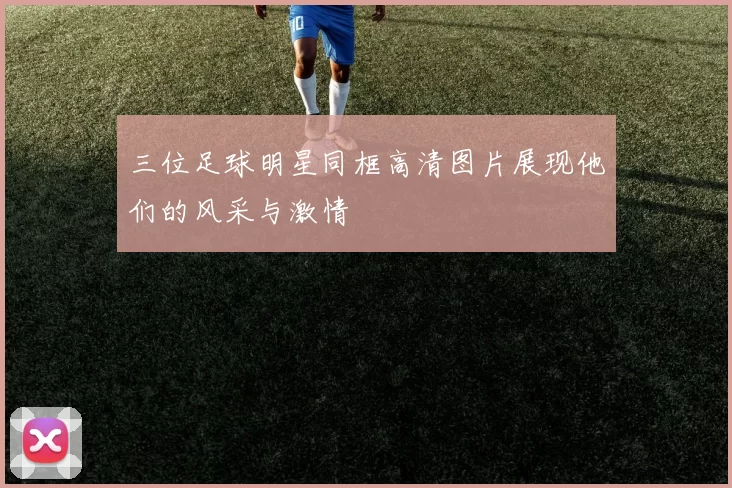 三位足球明星同框高清图片展现他们的风采与激情