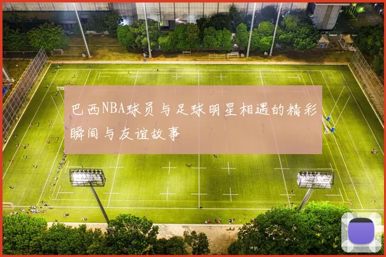 巴西NBA球员与足球明星相遇的精彩瞬间与友谊故事