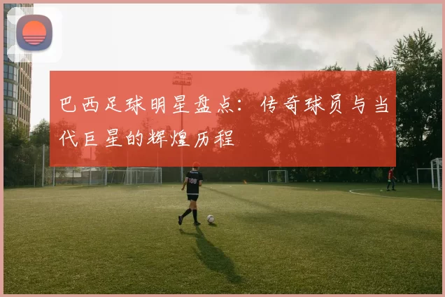 巴西足球明星盘点：传奇球员与当代巨星的辉煌历程