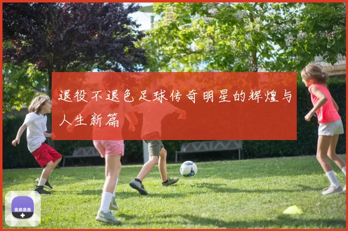 退役不退色足球传奇明星的辉煌与人生新篇